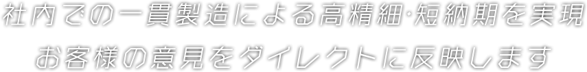 社内での一貫製造による高精細･短納期を実現 お客様の意見をダイレクトに反映します